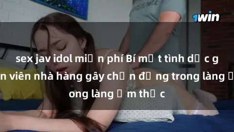 sex jav idol miễn phí Bí mật tình dục giữa nhân viên nhà hàng gây chấn động trong làng ẩm thực