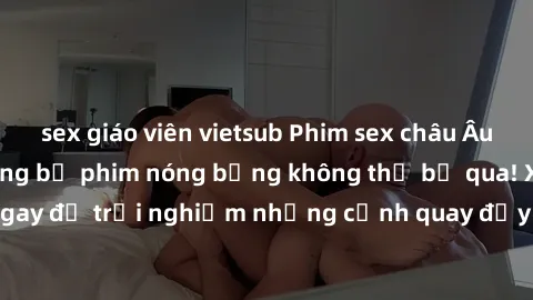 sex giáo viên vietsub Phim sex châu Âu đỉnh cao: Top những bộ phim nóng bỏng không thể bỏ qua! Xem ngay để trải nghiệm những cảnh quay đầy kích thích và cuồng nhiệt.