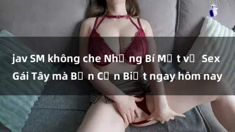 jav SM không che Những Bí Mật về Sex Gái Tây mà Bạn Cần Biết ngay hôm nay