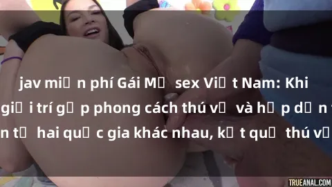 jav miễn phí Gái Mỹ sex Việt Nam: Khi nền công nghiệp giải trí gặp phong cách thú vị và hấp dẫn từ hai quốc gia khác nhau, kết quả thú vị không thể bỏ qua.