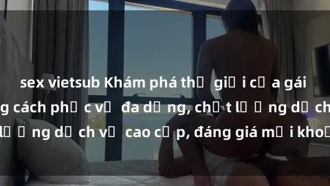 sex vietsub Khám phá thế giới của gái gọi Việt Nam: Phong cách phục vụ đa dạng, chất lượng dịch vụ cao cấp, đáng giá mọi khoản chi phí