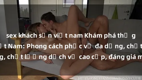 sex khách sạn việt nam Khám phá thế giới của gái gọi Việt Nam: Phong cách phục vụ đa dạng, chất lượng dịch vụ cao cấp, đáng giá mọi khoản chi phí