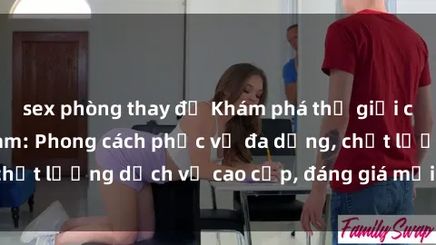 sex phòng thay đồ Khám phá thế giới của gái gọi Việt Nam: Phong cách phục vụ đa dạng, chất lượng dịch vụ cao cấp, đáng giá mọi khoản chi phí