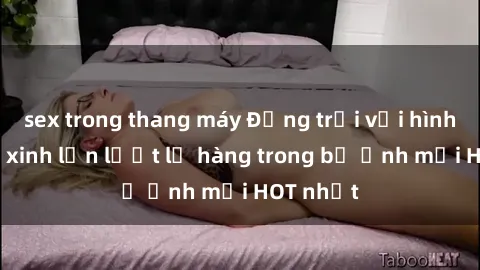 sex trong thang máy Động trời với hình ảnh gái xinh lần lượt lộ hàng trong bộ ảnh mới HOT nhất