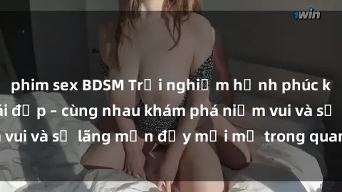 phim sex BDSM Trải nghiệm hạnh phúc khi làm tình với gái đẹp – cùng nhau khám phá niềm vui và sự lãng mạn đầy mới mẻ trong quan hệ của bạn.