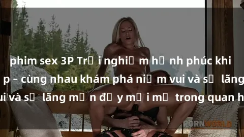 phim sex 3P Trải nghiệm hạnh phúc khi làm tình với gái đẹp – cùng nhau khám phá niềm vui và sự lãng mạn đầy mới mẻ trong quan hệ của bạn.