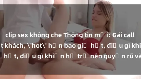 clip sex không che Thông tin mới: Gái call girl Việt Nam đắt khách, 'hot' hơn bao giờ hết, điều gì khiến họ trở nên quyến rũ và đáng chú ý?