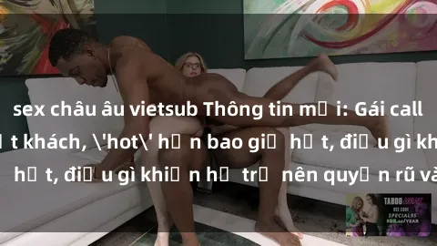 sex châu âu vietsub Thông tin mới: Gái call girl Việt Nam đắt khách, 'hot' hơn bao giờ hết, điều gì khiến họ trở nên quyến rũ và đáng chú ý?