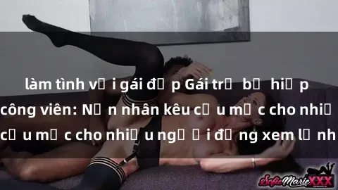 làm tình với gái đẹp Gái trẻ bị hiếp dâm bạo lực trong công viên: Nạn nhân kêu cứu mặc cho nhiều người đứng xem lạnh lùng