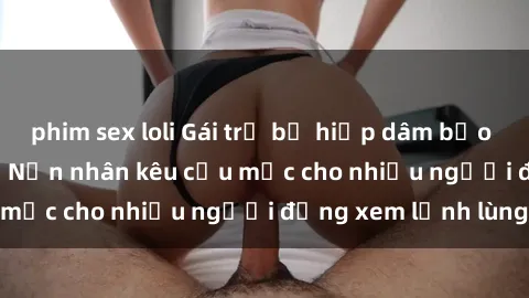 phim sex loli Gái trẻ bị hiếp dâm bạo lực trong công viên: Nạn nhân kêu cứu mặc cho nhiều người đứng xem lạnh lùng