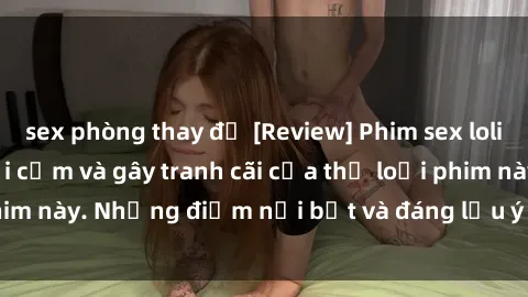 sex phòng thay đồ [Review] Phim sex loli: Đánh giá về sự gợi cảm và gây tranh cãi của thể loại phim này. Những điểm nổi bật và đáng lưu ý khi xem phim loli.