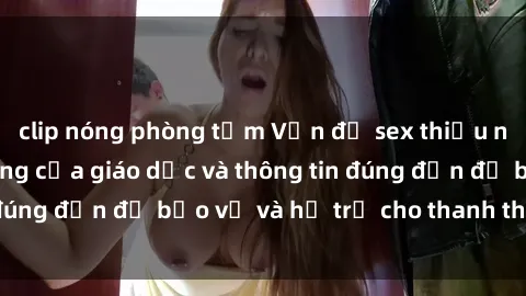 clip nóng phòng tắm Vấn đề sex thiếu niên: Tầm quan trọng của giáo dục và thông tin đúng đắn để bảo vệ và hỗ trợ cho thanh thiếu niên