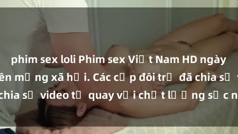 phim sex loli Phim sex Việt Nam HD ngày càng phổ biến trên mạng xã hội. Các cặp đôi trẻ đã chia sẻ video tự quay với chất lượng sắc nét, gợi cảm.