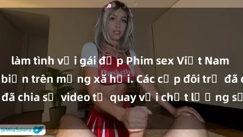 làm tình với gái đẹp Phim sex Việt Nam HD ngày càng phổ biến trên mạng xã hội. Các cặp đôi trẻ đã chia sẻ video tự quay với chất lượng sắc nét, gợi cảm.