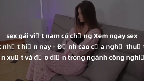 sex gái việt nam có chồng Xem ngay sex video Việt Nam hot nhất hiện nay – Đỉnh cao của nghệ thuật diễn xuất và đạo diễn trong ngành công nghiệp phim người lớn tại đây!