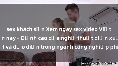 sex khách sạn Xem ngay sex video Việt Nam hot nhất hiện nay – Đỉnh cao của nghệ thuật diễn xuất và đạo diễn trong ngành công nghiệp phim người lớn tại đây!
