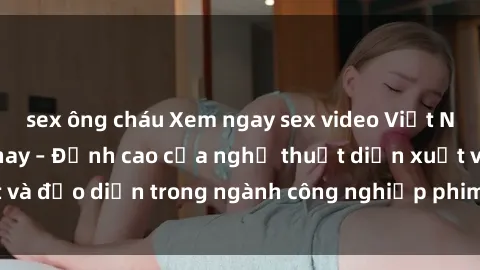 sex ông cháu Xem ngay sex video Việt Nam hot nhất hiện nay – Đỉnh cao của nghệ thuật diễn xuất và đạo diễn trong ngành công nghiệp phim người lớn tại đây!