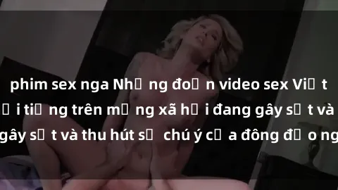 phim sex nga Những đoạn video sex Việt Nam không che nổi tiếng trên mạng xã hội đang gây sốt và thu hút sự chú ý của đông đảo người xem.