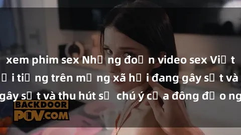 xem phim sex Những đoạn video sex Việt Nam không che nổi tiếng trên mạng xã hội đang gây sốt và thu hút sự chú ý của đông đảo người xem.
