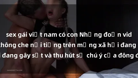 sex gái việt nam có con Những đoạn video sex Việt Nam không che nổi tiếng trên mạng xã hội đang gây sốt và thu hút sự chú ý của đông đảo người xem.