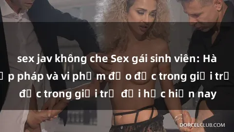sex jav không che Sex gái sinh viên: Hành vi gấu không hợp pháp và vi phạm đạo đức trong giới trẻ đại học hiện nay