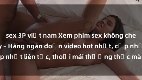 sex 3P việt nam Xem phim sex không che miễn phí tại đây – Hàng ngàn đoạn video hot nhất, cập nhật liên tục, thoải mái thưởng thức mà không tốn kém.