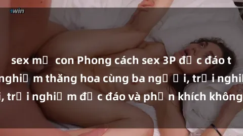 sex mẹ con Phong cách sex 3P độc đáo tại Việt Nam: Kinh nghiệm thăng hoa cùng ba người, trải nghiệm độc đáo và phấn khích không thể bỏ lỡ!
