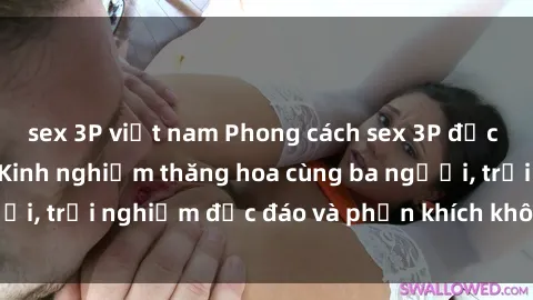 sex 3P việt nam Phong cách sex 3P độc đáo tại Việt Nam: Kinh nghiệm thăng hoa cùng ba người, trải nghiệm độc đáo và phấn khích không thể bỏ lỡ!