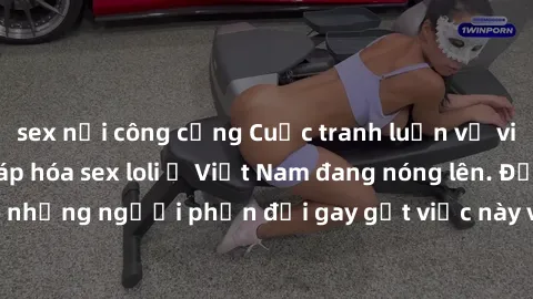 sex nơi công cộng Cuộc tranh luận về việc có nên hợp pháp hóa sex loli ở Việt Nam đang nóng lên. Đồng thời, cũng có những người phản đối gay gắt việc này vì lo ngại về tác động tiêu cực lên trẻ em và 