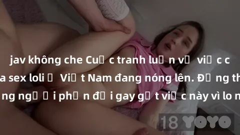 jav không che Cuộc tranh luận về việc có nên hợp pháp hóa sex loli ở Việt Nam đang nóng lên. Đồng thời, cũng có những người phản đối gay gắt việc này vì lo ngại về tác động tiêu cực lên trẻ em và xã h