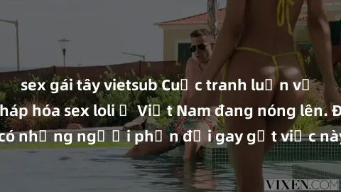 sex gái tây vietsub Cuộc tranh luận về việc có nên hợp pháp hóa sex loli ở Việt Nam đang nóng lên. Đồng thời, cũng có những người phản đối gay gắt việc này vì lo ngại về tác động tiêu cực lên trẻ em v