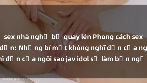 sex nhà nghỉ bị quay lén Phong cách sex jav idol siêu hấp dẫn: Những bí mật không nghĩ đến của ngôi sao jav idol sẽ làm bạn ngạc nhiên!