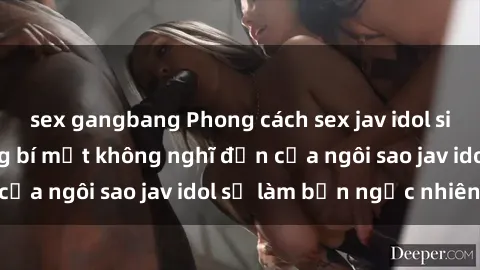 sex gangbang Phong cách sex jav idol siêu hấp dẫn: Những bí mật không nghĩ đến của ngôi sao jav idol sẽ làm bạn ngạc nhiên!