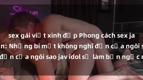 sex gái việt xinh đẹp Phong cách sex jav idol siêu hấp dẫn: Những bí mật không nghĩ đến của ngôi sao jav idol sẽ làm bạn ngạc nhiên!