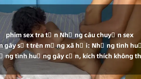 phim sex tra tấn Những câu chuyện sex sinh viên Việt Nam gây sốt trên mạng xã hội: Những tình huống gây cấn, kích thích không thể bỏ qua