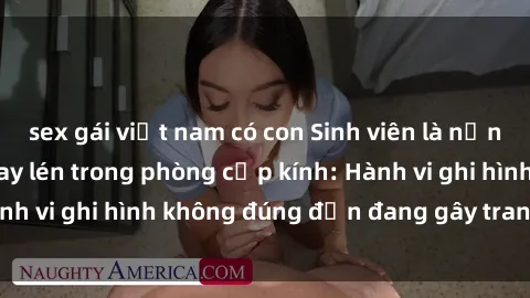 sex gái việt nam có con Sinh viên là nạn nhân của video quay lén trong phòng cấp kính: Hành vi ghi hình không đúng đắn đang gây tranh cãi lớn