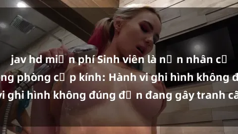 jav hd miễn phí Sinh viên là nạn nhân của video quay lén trong phòng cấp kính: Hành vi ghi hình không đúng đắn đang gây tranh cãi lớn