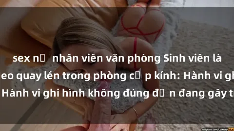 sex nữ nhân viên văn phòng Sinh viên là nạn nhân của video quay lén trong phòng cấp kính: Hành vi ghi hình không đúng đắn đang gây tranh cãi lớn