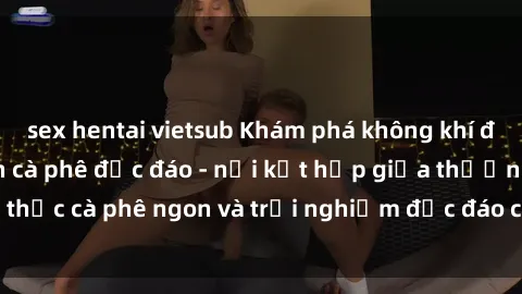sex hentai vietsub Khám phá không khí độc đáo tại sex quán cà phê độc đáo - nơi kết hợp giữa thưởng thức cà phê ngon và trải nghiệm độc đáo của không gian sex shop.