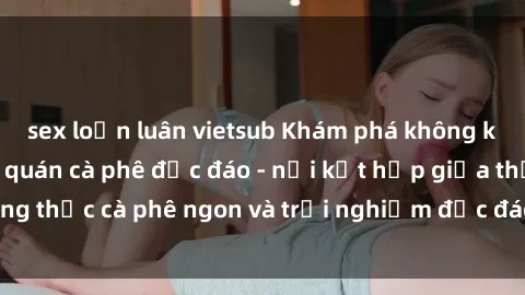 sex loạn luân vietsub Khám phá không khí độc đáo tại sex quán cà phê độc đáo - nơi kết hợp giữa thưởng thức cà phê ngon và trải nghiệm độc đáo của không gian sex shop.