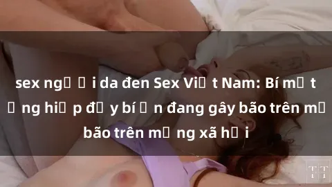 sex người da đen Sex Việt Nam: Bí mật về vụ cưỡng hiếp đầy bí ẩn đang gây bão trên mạng xã hội