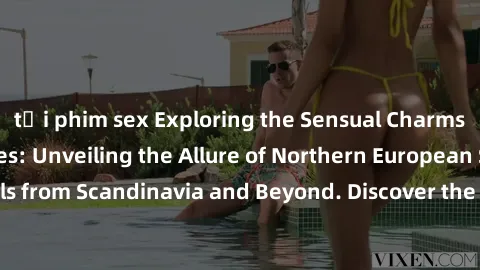 tải phim sex Exploring the Sensual Charms of Nordic Beauties: Unveiling the Allure of Northern European Sexiness in Girls from Scandinavia and Beyond. Discover the Seductive Secrets of Northern Europe