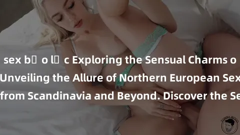 sex bạo lực Exploring the Sensual Charms of Nordic Beauties: Unveiling the Allure of Northern European Sexiness in Girls from Scandinavia and Beyond. Discover the Seductive Secrets of Northern Europe'