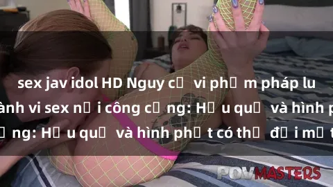 sex jav idol HD Nguy cơ vi phạm pháp luật khi thực hiện hành vi sex nơi công cộng: Hậu quả và hình phạt có thể đối mặt