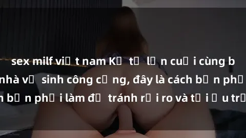 sex milf việt nam Kể từ lần cuối cùng bạn thực hành sex nhà vệ sinh công cộng, đây là cách bạn phải làm để tránh rủi ro và tối ưu trải nghiệm.