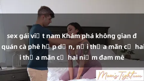 sex gái việt nam Khám phá không gian độc đáo tại sex quán cà phê hấp dẫn, nơi thỏa mãn cả hai niềm đam mê