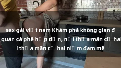 sex gái việt nam Khám phá không gian độc đáo tại sex quán cà phê hấp dẫn, nơi thỏa mãn cả hai niềm đam mê