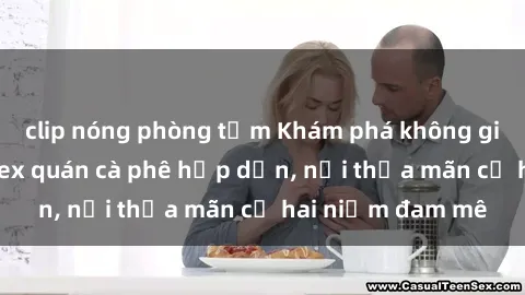 clip nóng phòng tắm Khám phá không gian độc đáo tại sex quán cà phê hấp dẫn, nơi thỏa mãn cả hai niềm đam mê