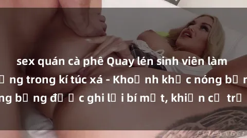 sex quán cà phê Quay lén sinh viên làm tình ngay trên giường trong kí túc xá - Khoảnh khắc nóng bỏng được ghi lại bí mật, khiến cả trường học xôn xao.
