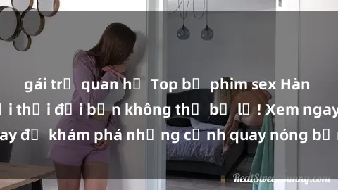 gái trẻ quan hệ Top bộ phim sex Hàn Quốc hot nhất mọi thời đại bạn không thể bỏ lỡ! Xem ngay để khám phá những cảnh quay nóng bỏng, đầy nghẹt thở!